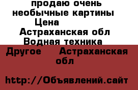 продаю очень необычные картины › Цена ­ 40 000 - Астраханская обл. Водная техника » Другое   . Астраханская обл.